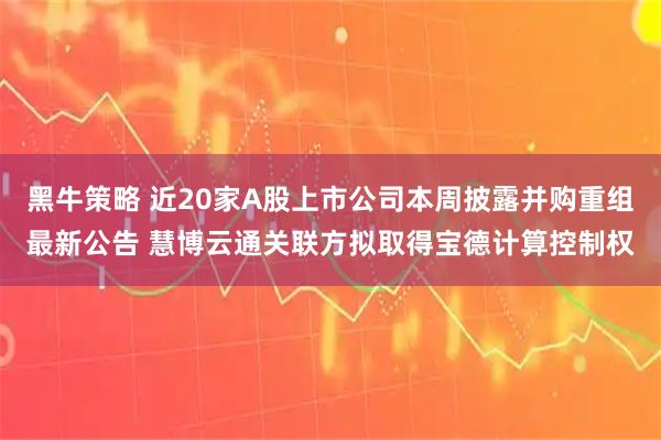 黑牛策略 近20家A股上市公司本周披露并购重组最新公告 慧博云通关联方拟取得宝德计算控制权