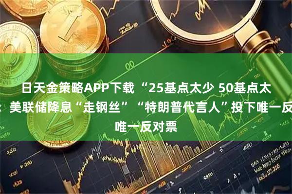 日天金策略APP下载 “25基点太少 50基点太多”：美联储降息“走钢丝” “特朗普代言人”投下唯一反对票