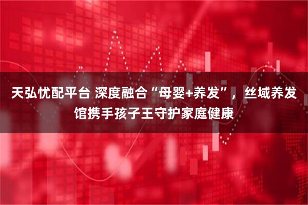 天弘忧配平台 深度融合“母婴+养发”，丝域养发馆携手孩子王守护家庭健康
