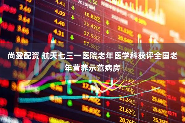 尚盈配资 航天七三一医院老年医学科获评全国老年营养示范病房