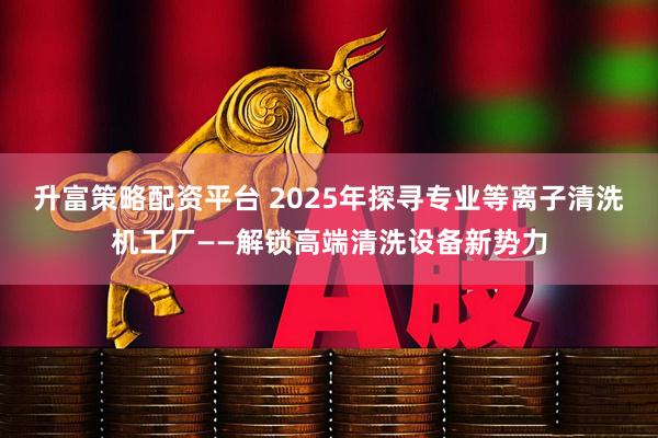 升富策略配资平台 2025年探寻专业等离子清洗机工厂——解锁高端清洗设备新势力