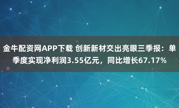 金牛配资网APP下载 创新新材交出亮眼三季报：单季度实现净利润3.55亿元，同比增长67.17%