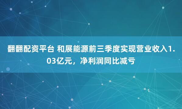 翻翻配资平台 和展能源前三季度实现营业收入1.03亿元，净利润同比减亏