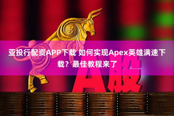 亚投行配资APP下载 如何实现Apex英雄满速下载？最佳教程来了