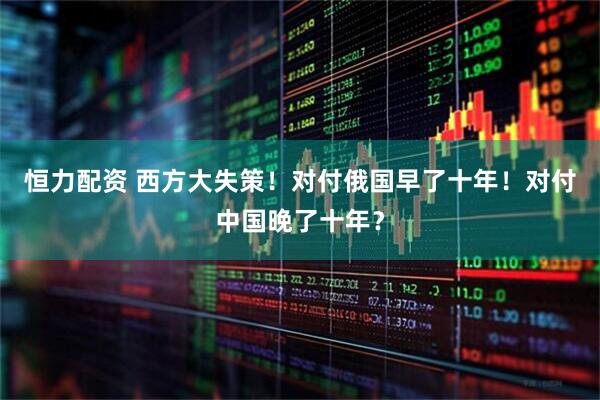 恒力配资 西方大失策！对付俄国早了十年！对付中国晚了十年？