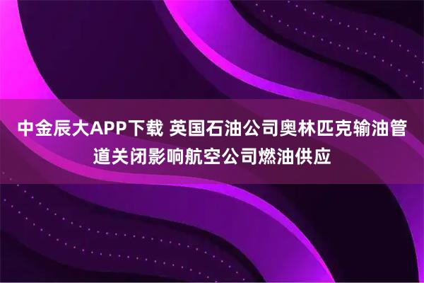 中金辰大APP下载 英国石油公司奥林匹克输油管道关闭影响航空公司燃油供应