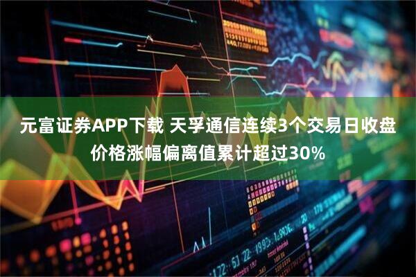 元富证券APP下载 天孚通信连续3个交易日收盘价格涨幅偏离值累计超过30%