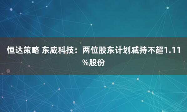 恒达策略 东威科技：两位股东计划减持不超1.11%股份
