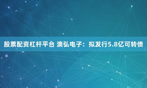 股票配资杠杆平台 澳弘电子：拟发行5.8亿可转债