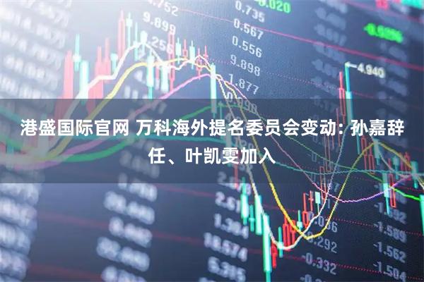 港盛国际官网 万科海外提名委员会变动: 孙嘉辞任、叶凯雯加入