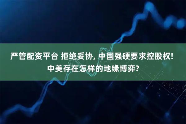 严管配资平台 拒绝妥协, 中国强硬要求控股权! 中美存在怎样的地缘博弈?