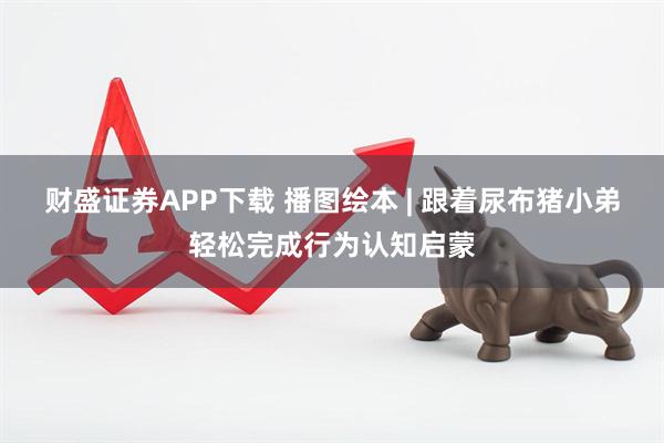 财盛证券APP下载 播图绘本 | 跟着尿布猪小弟轻松完成行为认知启蒙