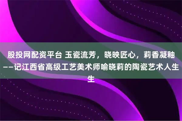 股投网配资平台 玉瓷流芳，晓映匠心，莉香凝釉——记江西省高级工艺美术师喻晓莉的陶瓷艺术人生