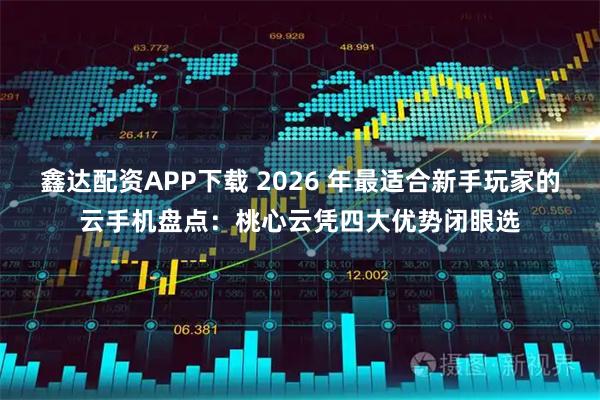 鑫达配资APP下载 2026 年最适合新手玩家的云手机盘点：桃心云凭四大优势闭眼选