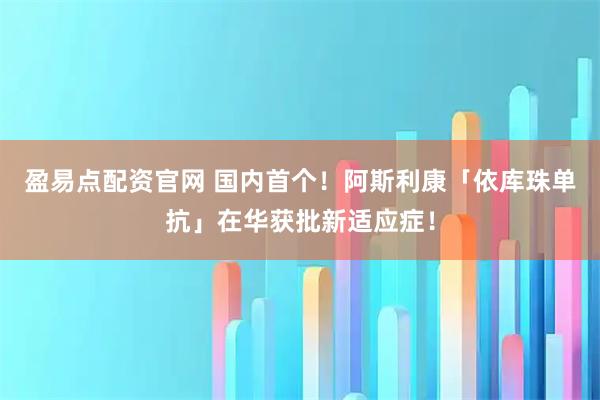 盈易点配资官网 国内首个！阿斯利康「依库珠单抗」在华获批新适应症！