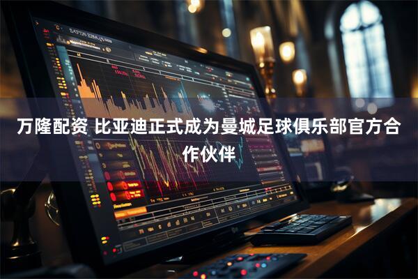 万隆配资 比亚迪正式成为曼城足球俱乐部官方合作伙伴