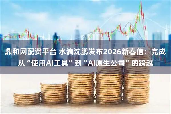 鼎和网配资平台 水滴沈鹏发布2026新春信：完成从“使用AI工具”到“AI原生公司”的跨越