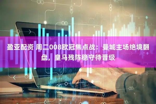 盈亚配资 周二008欧冠焦点战：曼城主场绝境翻盘，皇马残阵稳守待晋级