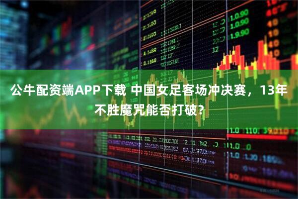 公牛配资端APP下载 中国女足客场冲决赛，13年不胜魔咒能否打破？