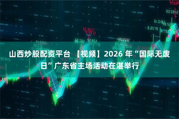 山西炒股配资平台 【视频】2026 年“国际无废日”广东省主场活动在湛举行
