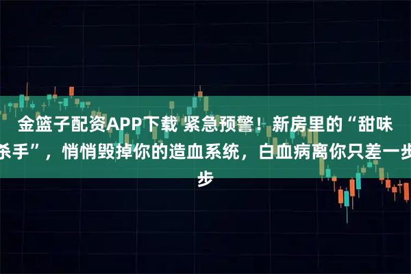 金篮子配资APP下载 紧急预警！新房里的“甜味杀手”，悄悄毁掉你的造血系统，白血病离你只差一步
