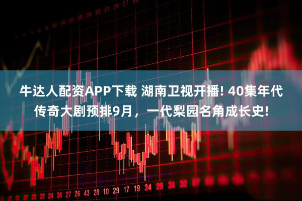 牛达人配资APP下载 湖南卫视开播! 40集年代传奇大剧预排9月，一代梨园名角成长史!